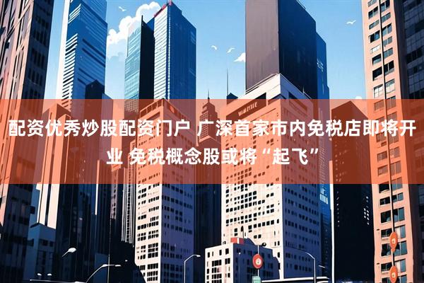 配资优秀炒股配资门户 广深首家市内免税店即将开业 免税概念股或将“起飞”