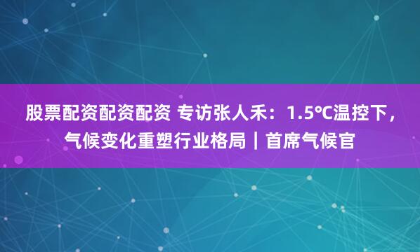股票配资配资配资 专访张人禾：1.5℃温控下，气候变化重塑行业格局｜首席气候官