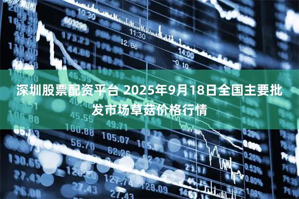 深圳股票配资平台 2025年9月18日全国主要批发市场草菇价格行情