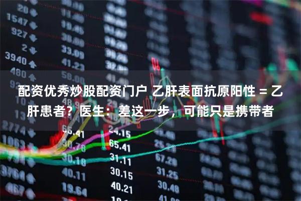 配资优秀炒股配资门户 乙肝表面抗原阳性 = 乙肝患者？医生：差这一步，可能只是携带者
