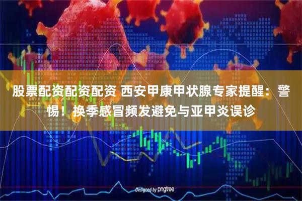 股票配资配资配资 西安甲康甲状腺专家提醒：警惕！换季感冒频发避免与亚甲炎误诊