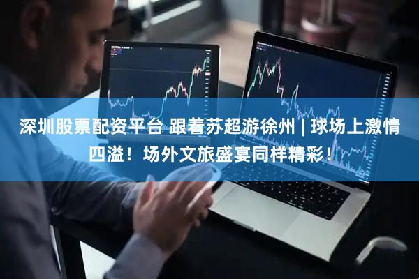 深圳股票配资平台 跟着苏超游徐州 | 球场上激情四溢！场外文旅盛宴同样精彩！