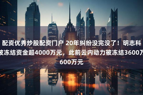 配资优秀炒股配资门户 20年纠纷没完没了！明志科技被冻结资金超4000万元，此前云内动力被冻结3600万元