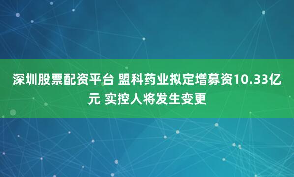 深圳股票配资平台 盟科药业拟定增募资10.33亿元 实控人将发生变更
