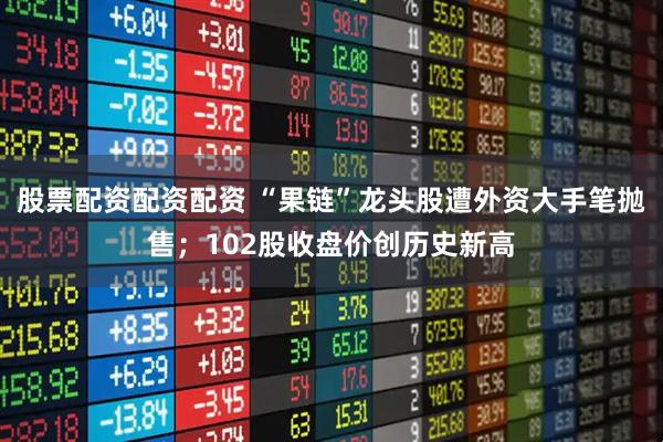 股票配资配资配资 “果链”龙头股遭外资大手笔抛售；102股收盘价创历史新高