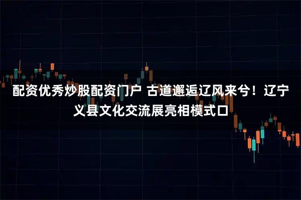 配资优秀炒股配资门户 古道邂逅辽风来兮！辽宁义县文化交流展亮相模式口