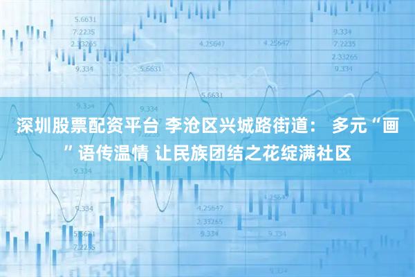 深圳股票配资平台 李沧区兴城路街道： 多元“画”语传温情 让民族团结之花绽满社区
