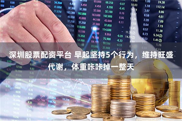 深圳股票配资平台 早起坚持5个行为，维持旺盛代谢，体重咔咔掉一整天