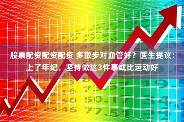 股票配资配资配资 多散步对血管好？医生提议：上了年纪，坚持做这3件事或比运动好