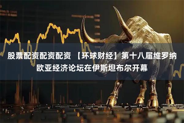 股票配资配资配资 【环球财经】第十八届维罗纳欧亚经济论坛在伊斯坦布尔开幕