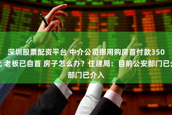 深圳股票配资平台 中介公司挪用购房首付款350万元 老板已自首 房子怎么办？住建局：目前公安部门已介入