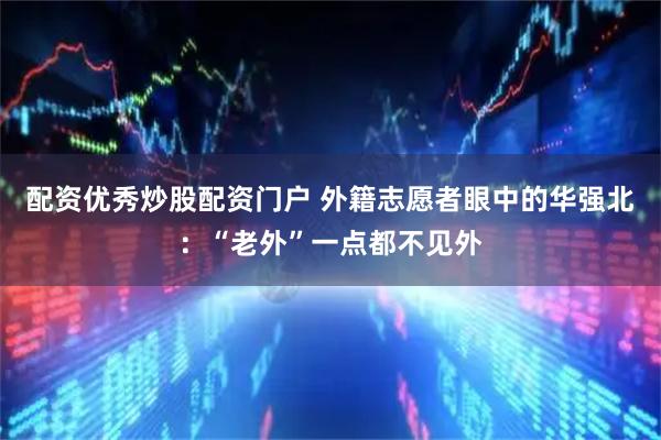 配资优秀炒股配资门户 外籍志愿者眼中的华强北：“老外”一点都不见外
