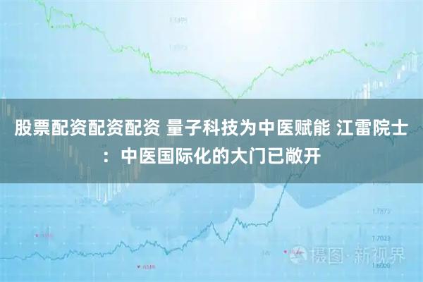 股票配资配资配资 量子科技为中医赋能 江雷院士：中医国际化的大门已敞开