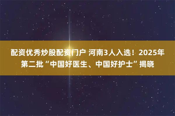 配资优秀炒股配资门户 河南3人入选！2025年第二批“中国好医生、中国好护士”揭晓
