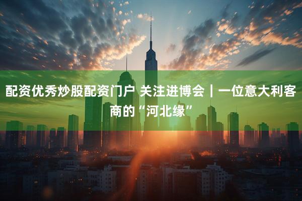 配资优秀炒股配资门户 关注进博会｜一位意大利客商的“河北缘”