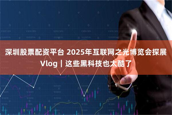 深圳股票配资平台 2025年互联网之光博览会探展Vlog｜这些黑科技也太酷了