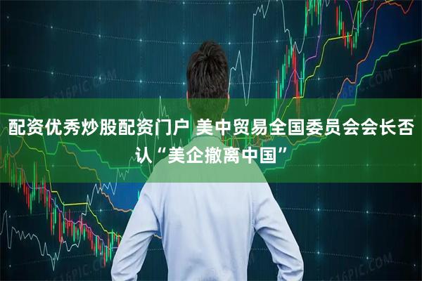 配资优秀炒股配资门户 美中贸易全国委员会会长否认“美企撤离中国”
