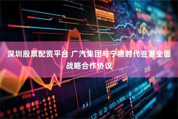 深圳股票配资平台 广汽集团与宁德时代签署全面战略合作协议