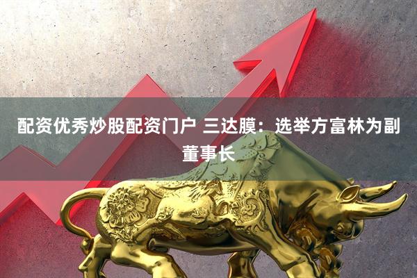 配资优秀炒股配资门户 三达膜：选举方富林为副董事长