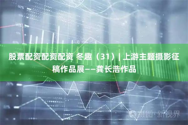 股票配资配资配资 冬趣（31）| 上游主题摄影征稿作品展——龚长浩作品