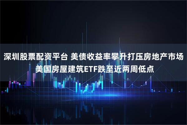 深圳股票配资平台 美债收益率攀升打压房地产市场 美国房屋建筑ETF跌至近两周低点
