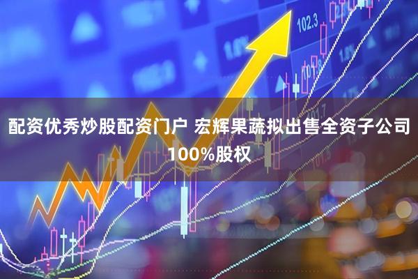 配资优秀炒股配资门户 宏辉果蔬拟出售全资子公司100%股权