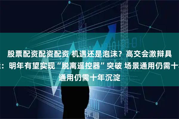 股票配资配资配资 机遇还是泡沫？高交会激辩具身智能：明年有望实现“脱离遥控器”突破 场景通用仍需十年沉淀