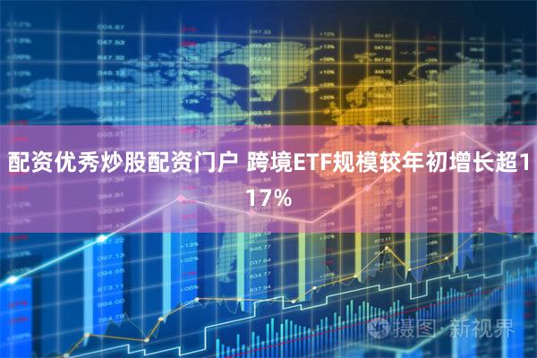 配资优秀炒股配资门户 跨境ETF规模较年初增长超117%