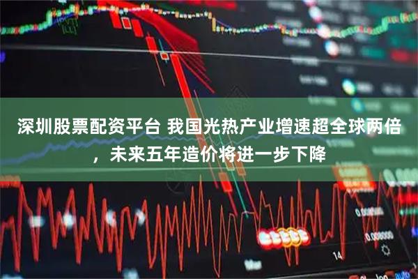 深圳股票配资平台 我国光热产业增速超全球两倍，未来五年造价将进一步下降