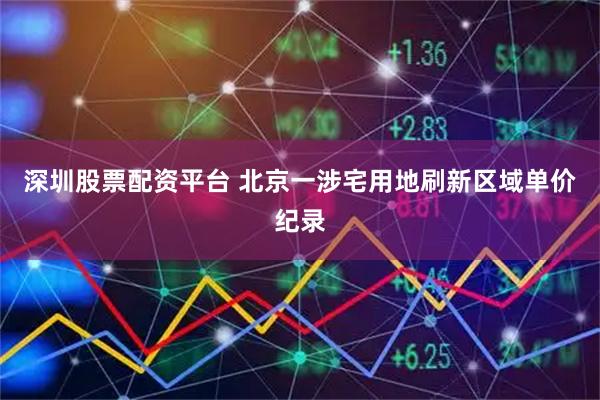 深圳股票配资平台 北京一涉宅用地刷新区域单价纪录