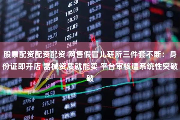 股票配资配资配资 网售假冒儿研所三件套不断：身份证即开店 器械资质就能卖 平台审核遭系统性突破