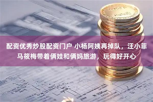 配资优秀炒股配资门户 小杨阿姨再掉队，汪小菲马筱梅带着俩娃和俩妈旅游，玩得好开心