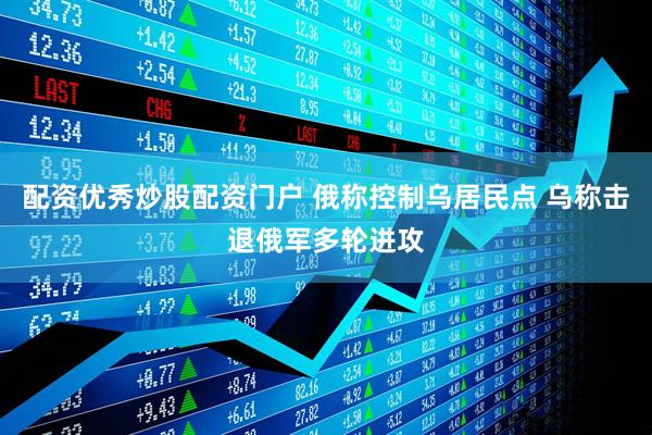 配资优秀炒股配资门户 俄称控制乌居民点 乌称击退俄军多轮进攻