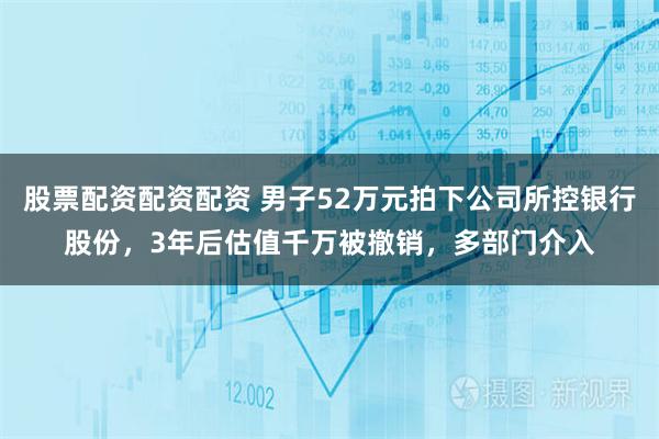 股票配资配资配资 男子52万元拍下公司所控银行股份，3年后估值千万被撤销，多部门介入