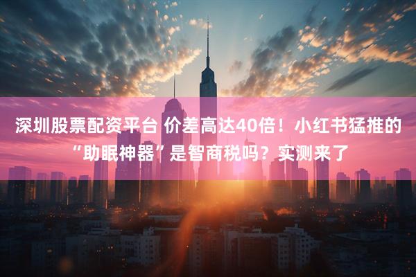 深圳股票配资平台 价差高达40倍！小红书猛推的“助眠神器”是智商税吗？实测来了