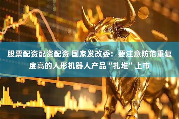 股票配资配资配资 国家发改委：要注意防范重复度高的人形机器人产品“扎堆”上市