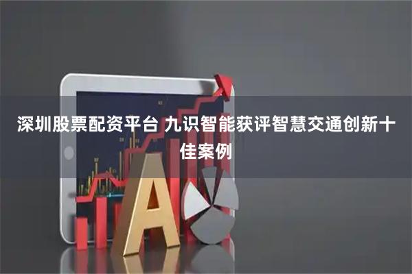 深圳股票配资平台 九识智能获评智慧交通创新十佳案例