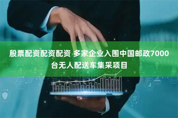股票配资配资配资 多家企业入围中国邮政7000台无人配送车集采项目