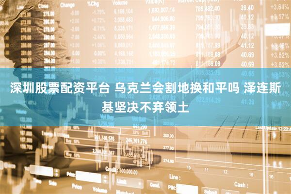 深圳股票配资平台 乌克兰会割地换和平吗 泽连斯基坚决不弃领土
