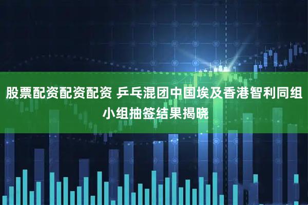 股票配资配资配资 乒乓混团中国埃及香港智利同组 小组抽签结果揭晓
