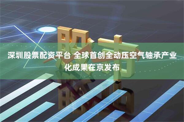 深圳股票配资平台 全球首创全动压空气轴承产业化成果在京发布