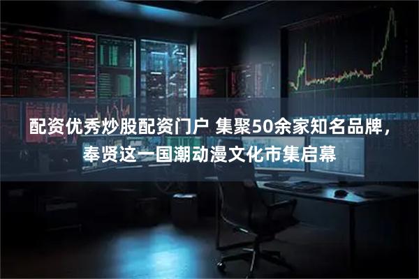 配资优秀炒股配资门户 集聚50余家知名品牌，奉贤这一国潮动漫文化市集启幕