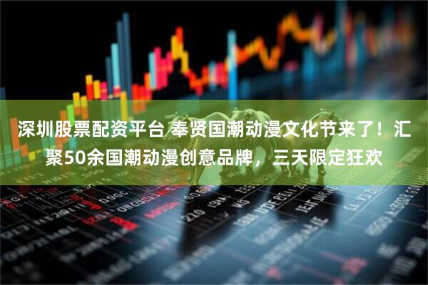 深圳股票配资平台 奉贤国潮动漫文化节来了！汇聚50余国潮动漫创意品牌，三天限定狂欢