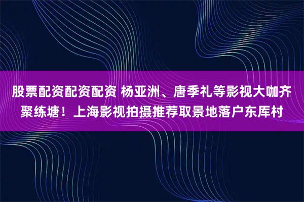股票配资配资配资 杨亚洲、唐季礼等影视大咖齐聚练塘！上海影视拍摄推荐取景地落户东厍村