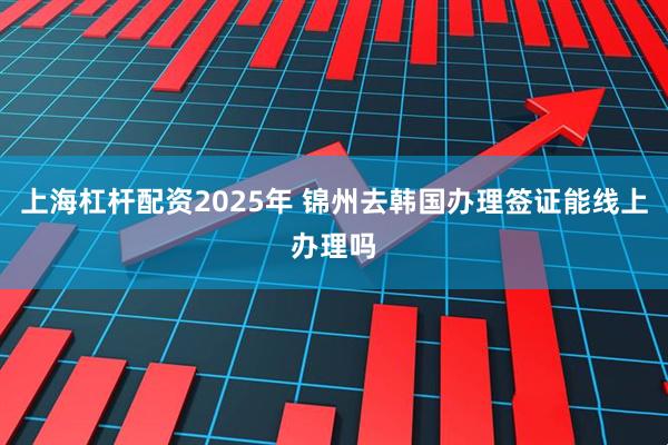 上海杠杆配资2025年 锦州去韩国办理签证能线上办理吗