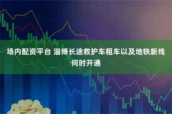 场内配资平台 淄博长途救护车租车以及地铁新线何时开通