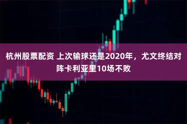 杭州股票配资 上次输球还是2020年，尤文终结对阵卡利亚里10场不败