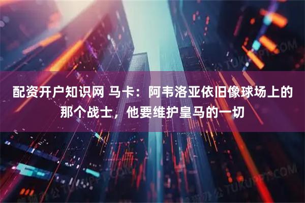 配资开户知识网 马卡：阿韦洛亚依旧像球场上的那个战士，他要维护皇马的一切
