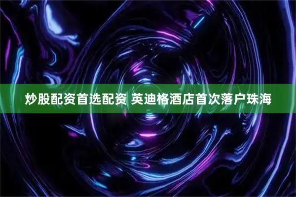 炒股配资首选配资 英迪格酒店首次落户珠海