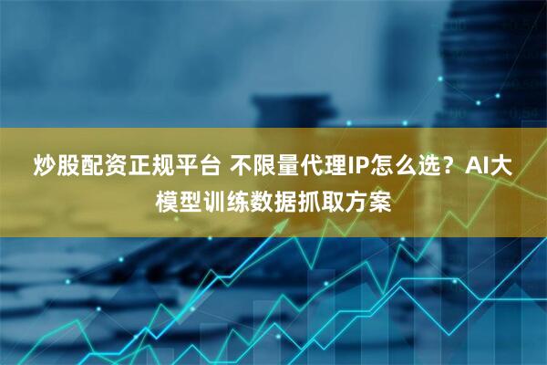 炒股配资正规平台 不限量代理IP怎么选？AI大模型训练数据抓取方案